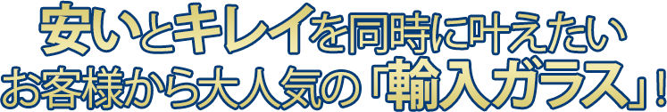 安いとキレイを同時にかなえたい お客様から大人気の「輸入ガラス」