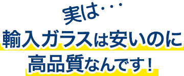 実は…輸入ガラスは安いのに高品質なんです！